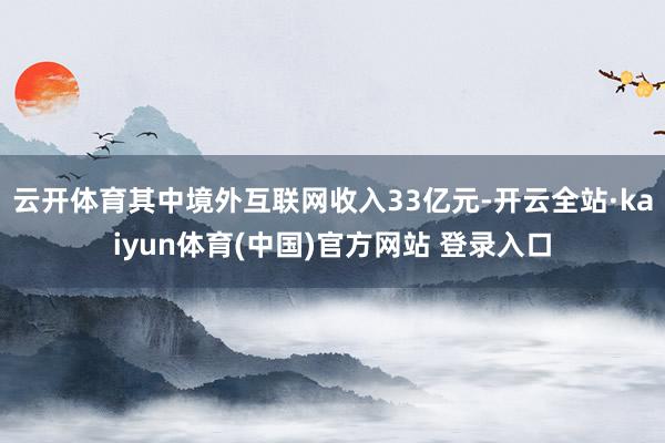 云开体育其中境外互联网收入33亿元-开云全站·kaiyun体育(中国)官方网站 登录入口
