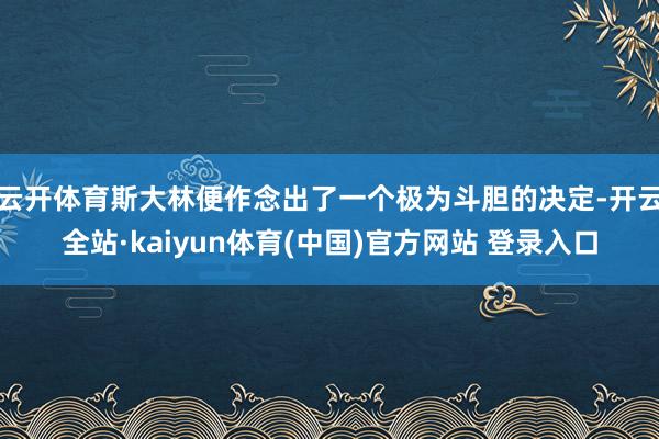 云开体育斯大林便作念出了一个极为斗胆的决定-开云全站·kaiyun体育(中国)官方网站 登录入口