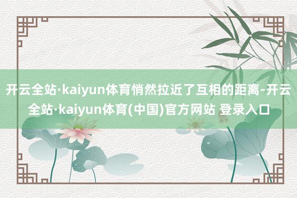 开云全站·kaiyun体育悄然拉近了互相的距离-开云全站·kaiyun体育(中国)官方网站 登录入口