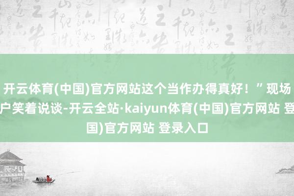 开云体育(中国)官方网站这个当作办得真好!”现场一位住户笑着说谈-开云全站·kaiyun体育(中国)官方网站 登录入口