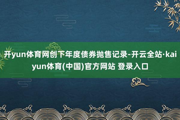开yun体育网创下年度债券抛售记录-开云全站·kaiyun体育(中国)官方网站 登录入口