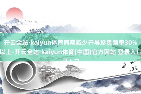 开云全站·kaiyun体育同期减少开导珍贵频率30%以上-开云全站·kaiyun体育(中国)官方网站 登录入口