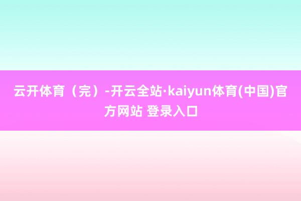 云开体育（完）-开云全站·kaiyun体育(中国)官方网站 登录入口
