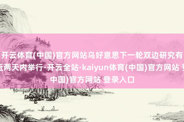 开云体育(中国)官方网站乌好意思下一轮双边研究有望在最近两天内举行-开云全站·kaiyun体育(中国)官方网站 登录入口