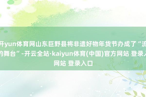 开yun体育网山东巨野县将非遗好物年货节办成了“流动的舞台”-开云全站·kaiyun体育(中国)官方网站 登录入口