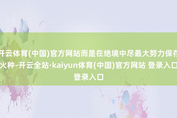 开云体育(中国)官方网站而是在绝境中尽最大努力保存火种-开云全站·kaiyun体育(中国)官方网站 登录入口