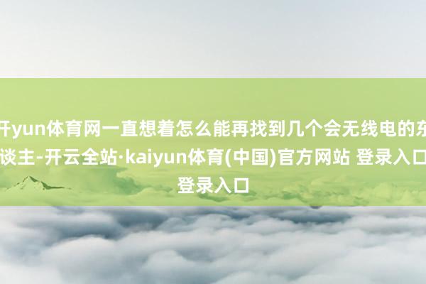 开yun体育网一直想着怎么能再找到几个会无线电的东谈主-开云全站·kaiyun体育(中国)官方网站 登录入口