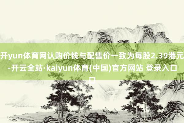 开yun体育网认购价钱与配售价一致为每股2.39港元-开云全站·kaiyun体育(中国)官方网站 登录入口
